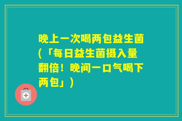 晚上一次喝两包益生菌(「每日益生菌摄入量翻倍!晚间一口气喝下两包」) 晚上一次喝两包益生菌(「每日益生菌摄入量翻倍!晚间一口气喝下两包」)