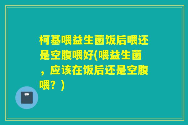 柯基喂益生菌饭后喂还是空腹喂好(喂益生菌,应该在饭后还是空腹喂?) 柯基喂益生菌饭后喂还是空腹喂好(喂益生菌,应该在饭后还是空腹喂?)