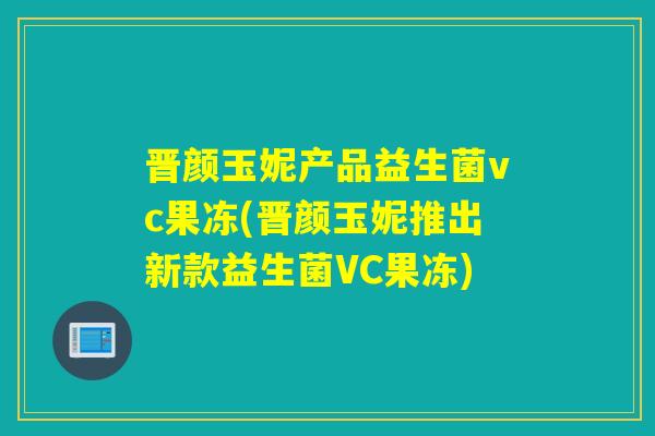 晋颜玉妮产品益生菌vc果冻(晋颜玉妮推出新款益生菌VC果冻) 晋颜玉妮产品益生菌vc果冻(晋颜玉妮推出新款益生菌VC果冻)