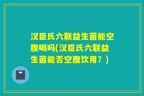 汉臣氏六联益生菌能空腹喝吗(汉臣氏六联益生菌能否空腹饮用?) 汉臣氏六联益生菌能空腹喝吗(汉臣氏六联益生菌能否空腹饮用?)