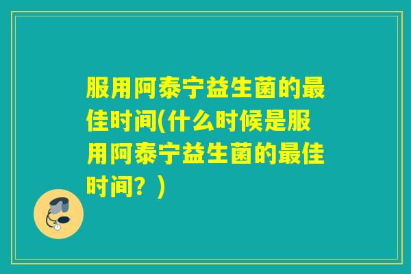 服用阿泰宁益生菌的佳时间(什么时候是服用阿泰宁益生菌的佳时间？)