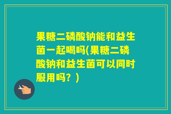 果糖二磷酸钠能和益生菌一起喝吗(果糖二磷酸钠和益生菌可以同时服用吗？)