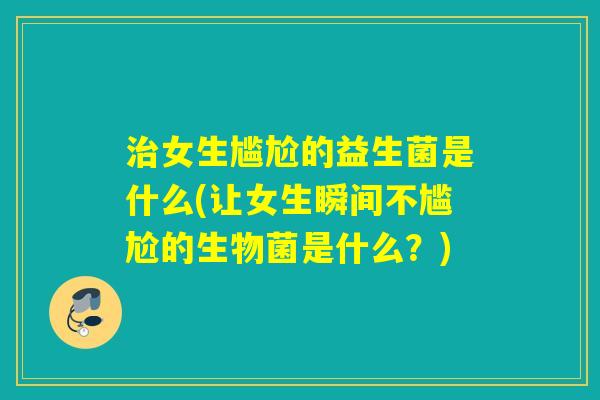 女生尴尬的益生菌是什么(让女生瞬间不尴尬的生物菌是什么?) 女生尴尬的益生菌是什么(让女生瞬间不尴尬的生物菌是什么?)