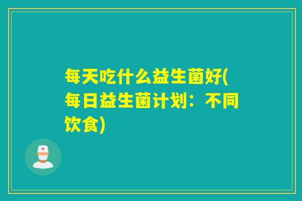 每天吃什么益生菌好(每日益生菌计划：不同饮食)
