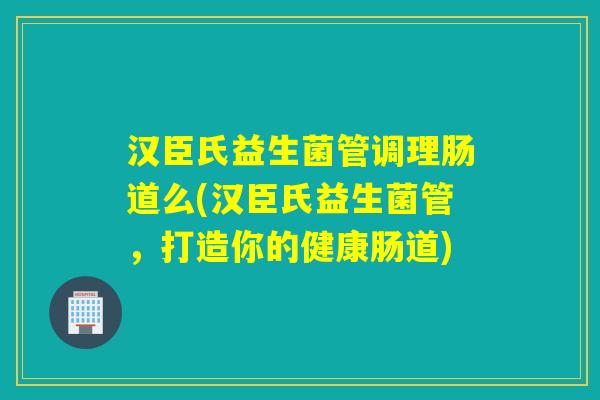 汉臣氏益生菌管调理肠道么(汉臣氏益生菌管，打造你的健康肠道)