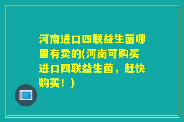 河南进口四联益生菌哪里有卖的(河南可购买进口四联益生菌,赶快购买!) 河南进口四联益生菌哪里有卖的(河南可购买进口四联益生菌,赶快购买!)