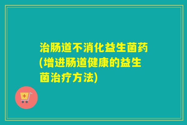 肠道不消化益生菌药(增进肠道健康的益生菌方法)