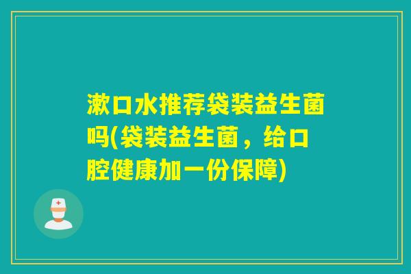 漱口水推荐袋装益生菌吗(袋装益生菌,给口腔健康加一份保障) 漱口水推荐袋装益生菌吗(袋装益生菌,给口腔健康加一份保障)