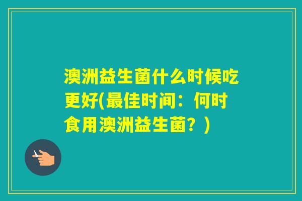澳洲益生菌什么时候吃更好(佳时间:何时食用澳洲益生菌?) 澳洲益生菌什么时候吃更好(佳时间:何时食用澳洲益生菌?)