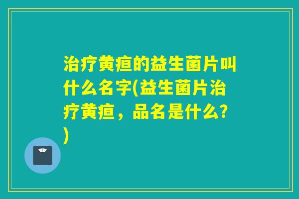 黄疸的益生菌片叫什么名字(益生菌片黄疸，品名是什么？)
