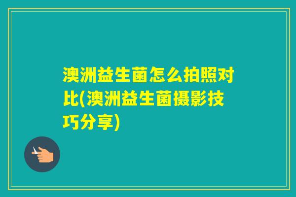 澳洲益生菌怎么拍照对比(澳洲益生菌摄影技巧分享) 澳洲益生菌怎么拍照对比(澳洲益生菌摄影技巧分享)