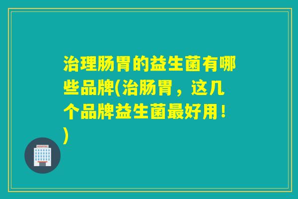 理肠胃的益生菌有哪些品牌(肠胃，这几个品牌益生菌好用！)