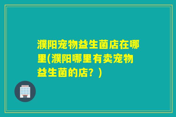 濮阳宠物益生菌店在哪里(濮阳哪里有卖宠物益生菌的店?) 濮阳宠物益生菌店在哪里(濮阳哪里有卖宠物益生菌的店?)