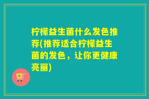 柠檬益生菌什么发色推荐(推荐适合柠檬益生菌的发色，让你更健康亮丽)