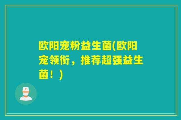 欧阳宠粉益生菌(欧阳宠领衔,推荐超强益生菌!) 欧阳宠粉益生菌(欧阳宠领衔,推荐超强益生菌!)
