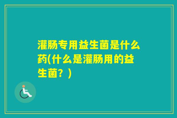 灌肠专用益生菌是什么药(什么是灌肠用的益生菌？)