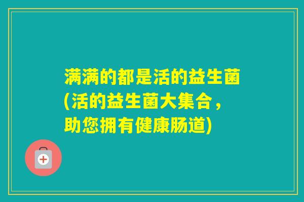 满满的都是活的益生菌(活的益生菌大集合,助您拥有健康肠道) 满满的都是活的益生菌(活的益生菌大集合,助您拥有健康肠道)