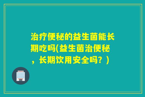 的益生菌能长期吃吗(益生菌，长期饮用安全吗？)