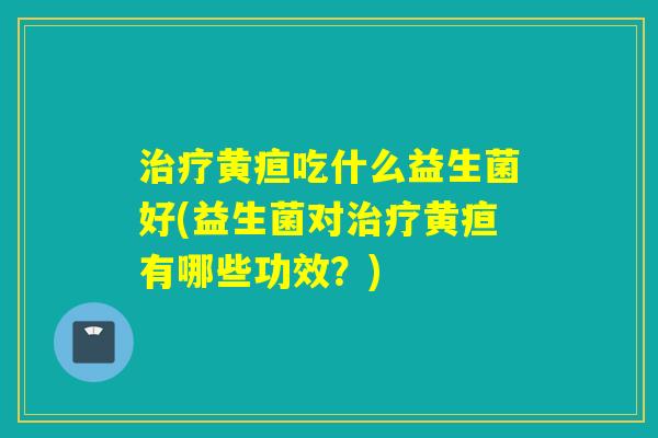 黄疸吃什么益生菌好(益生菌对黄疸有哪些功效?) 黄疸吃什么益生菌好(益生菌对黄疸有哪些功效?)