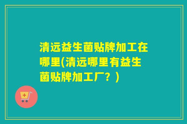 清远益生菌贴牌加工在哪里(清远哪里有益生菌贴牌加工厂?) 清远益生菌贴牌加工在哪里(清远哪里有益生菌贴牌加工厂?)