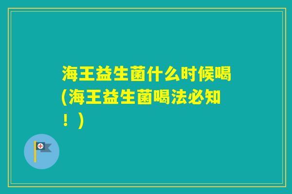 海王益生菌什么时候喝(海王益生菌喝法必知！)