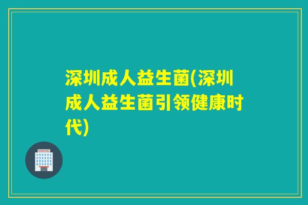 深圳成人益生菌(深圳成人益生菌引领健康时代)