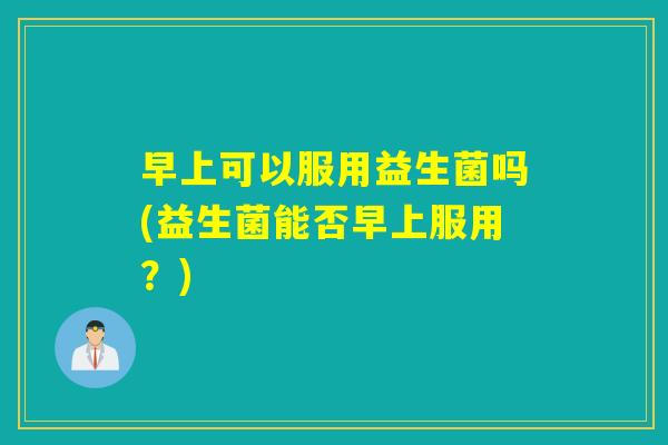 早上可以服用益生菌吗(益生菌能否早上服用？)