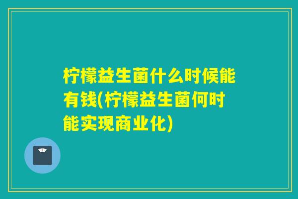 柠檬益生菌什么时候能有钱(柠檬益生菌何时能实现商业化)