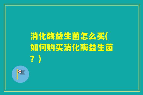消化酶益生菌怎么买(如何购买消化酶益生菌?) 消化酶益生菌怎么买(如何购买消化酶益生菌?)