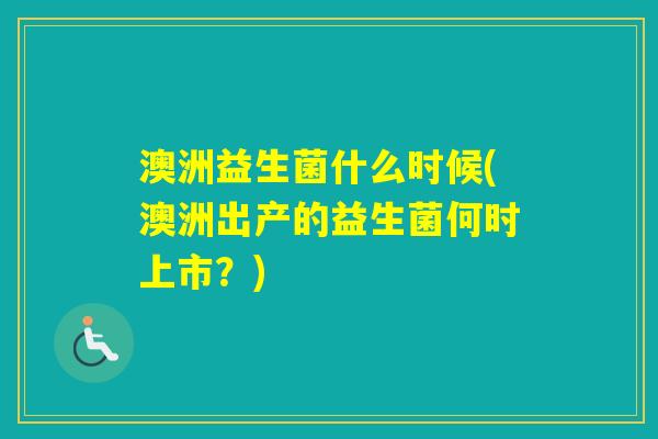 澳洲益生菌什么时候(澳洲出产的益生菌何时上市?) 澳洲益生菌什么时候(澳洲出产的益生菌何时上市?)