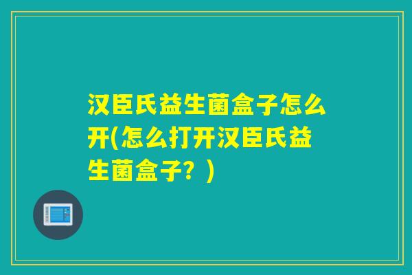 汉臣氏益生菌盒子怎么开(怎么打开汉臣氏益生菌盒子?) 汉臣氏益生菌盒子怎么开(怎么打开汉臣氏益生菌盒子?)