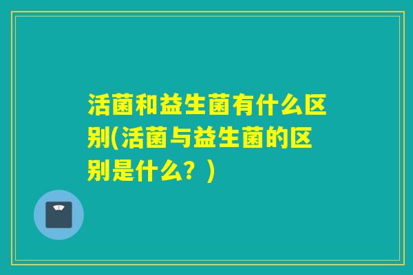 活菌和益生菌有什么区别(活菌与益生菌的区别是什么？)