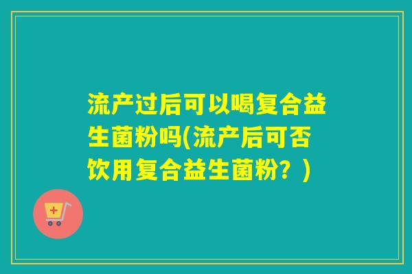 流产过后可以喝复合益生菌粉吗(流产后可否饮用复合益生菌粉?) 流产过后可以喝复合益生菌粉吗(流产后可否饮用复合益生菌粉?)