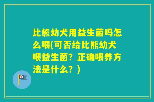比熊幼犬用益生菌吗怎么喂(可否给比熊幼犬喂益生菌?正确喂养方法是什么?) 比熊幼犬用益生菌吗怎么喂(可否给比熊幼犬喂益生菌?正确喂养方法是什么?)
