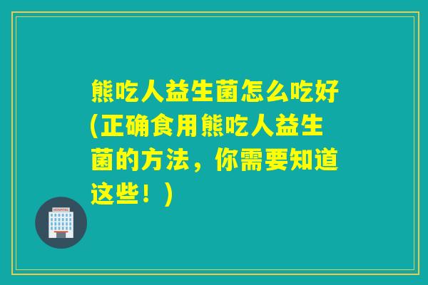 熊吃人益生菌怎么吃好(正确食用熊吃人益生菌的方法，你需要知道这些！)