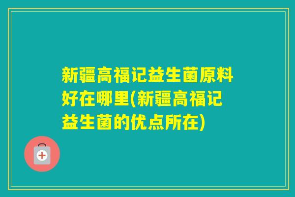 新疆高福记益生菌原料好在哪里(新疆高福记益生菌的优点所在) 新疆高福记益生菌原料好在哪里(新疆高福记益生菌的优点所在)