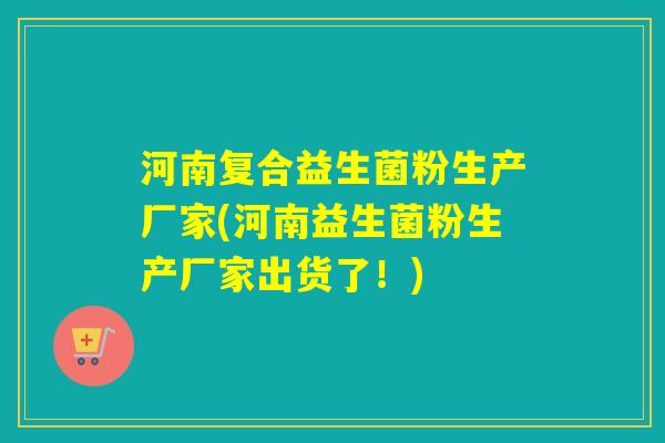 河南复合益生菌粉生产厂家(河南益生菌粉生产厂家出货了！)