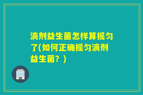 滴剂益生菌怎样算摇匀了(如何正确摇匀滴剂益生菌?) 滴剂益生菌怎样算摇匀了(如何正确摇匀滴剂益生菌?)