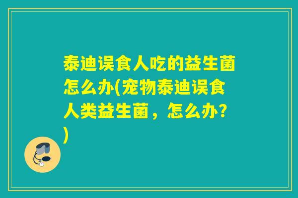 泰迪误食人吃的益生菌怎么办(宠物泰迪误食人类益生菌，怎么办？)
