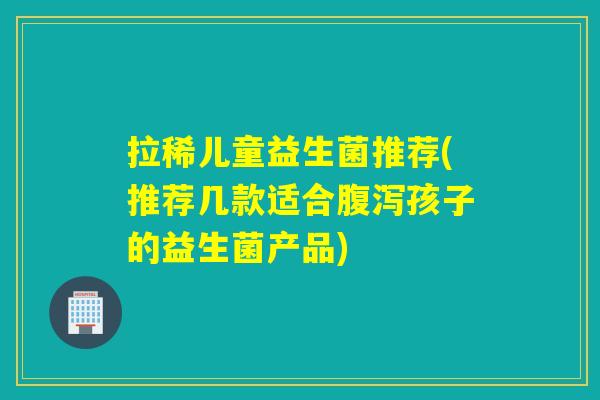 拉稀儿童益生菌推荐(推荐几款适合孩子的益生菌产品) 拉稀儿童益生菌推荐(推荐几款适合孩子的益生菌产品)