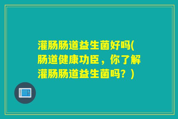灌肠肠道益生菌好吗(肠道健康功臣,你了解灌肠肠道益生菌吗?) 灌肠肠道益生菌好吗(肠道健康功臣,你了解灌肠肠道益生菌吗?)