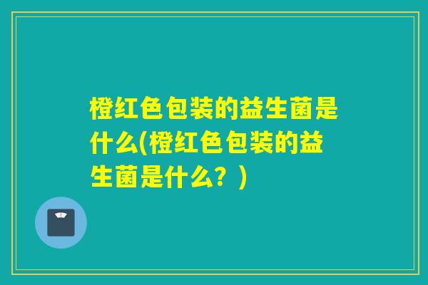 橙红色包装的益生菌是什么(橙红色包装的益生菌是什么？)