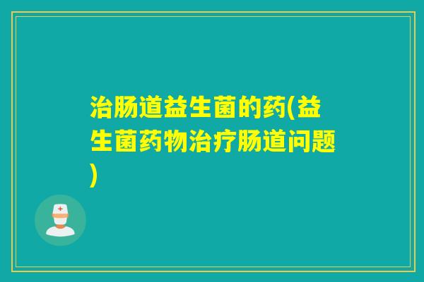 肠道益生菌的药(益生菌肠道问题)