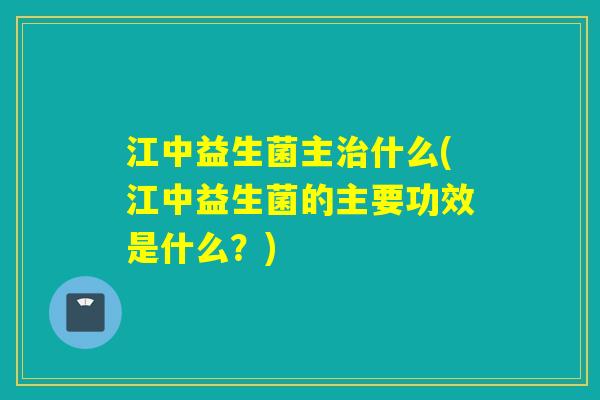 江中益生菌主什么(江中益生菌的主要功效是什么?) 江中益生菌主什么(江中益生菌的主要功效是什么?)