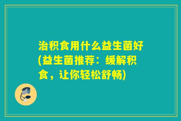 积食用什么益生菌好(益生菌推荐：缓解积食，让你轻松舒畅)