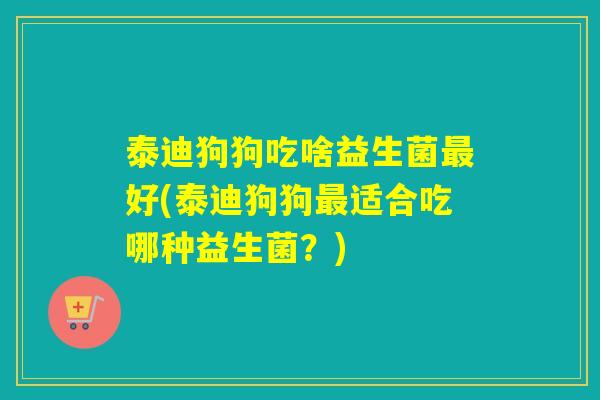 泰迪狗狗吃啥益生菌好(泰迪狗狗适合吃哪种益生菌？)