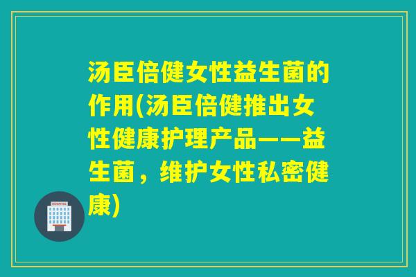 汤臣倍健女性益生菌的作用(汤臣倍健推出女性健康护理产品——益生菌，维护女性私密健康)