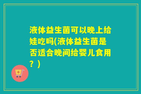 液体益生菌可以晚上给娃吃吗(液体益生菌是否适合晚间给婴儿食用？)