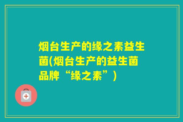 烟台生产的缘之素益生菌(烟台生产的益生菌品牌“缘之素”)