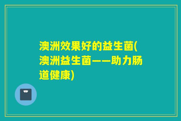 澳洲效果好的益生菌(澳洲益生菌——助力肠道健康) 澳洲效果好的益生菌(澳洲益生菌——助力肠道健康)